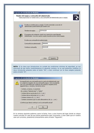 NOTA: Si la clave que introducimos no cumple las condiciones mínimas de seguridad, se nos
informará de ese hecho mostrándosenos la siguiente ventana, en la cual podremos modificar la
clave introducida pulsando sobre el botón "No", o bien continuar con la clave elegida pulsando
sobre el botón "Sí".
En la ventana siguiente podemos variar la fecha, hora y zona horaria del lugar donde se ubique
nuestro servidor en caso de que dichos parámetros sean incorrectos, si bien dado que en nuestro
caso son correctos, pulsaremos directamente sobre el botón "Siguiente".
 