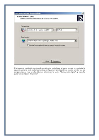 El proceso de instalación continuará normalmente hasta llegar al punto en que es mostrada la
siguiente ventana, en la cual el elemento a configurar en la instalación de nuestro servidor son los
componentes de red; en ella debemos seleccionar la opción "Configuración típica", y tras ello
pulsar sobre el botón "Siguiente".
 