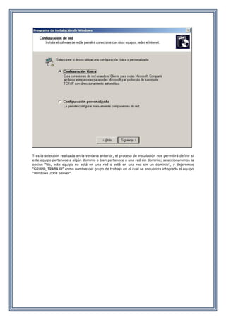 Tras la selección realizada en la ventana anterior, el proceso de instalación nos permitirá definir si
este equipo pertenece a algún dominio o bien pertenece a una red sin dominio; seleccionaremos la
opción "No, este equipo no está en una red o está en una red sin un dominio", y dejaremos
"GRUPO_TRABAJO" como nombre del grupo de trabajo en el cual se encuentra integrado el equipo
"Windows 2003 Server".
 