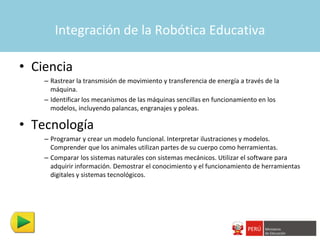 Integración de la Robótica Educativa

• Ciencia
    – Rastrear la transmisión de movimiento y transferencia de energía a través de la
      máquina.
    – Identificar los mecanismos de las máquinas sencillas en funcionamiento en los
      modelos, incluyendo palancas, engranajes y poleas.

• Tecnología
    – Programar y crear un modelo funcional. Interpretar ilustraciones y modelos.
      Comprender que los animales utilizan partes de su cuerpo como herramientas.
    – Comparar los sistemas naturales con sistemas mecánicos. Utilizar el software para
      adquirir información. Demostrar el conocimiento y el funcionamiento de herramientas
      digitales y sistemas tecnológicos.
 