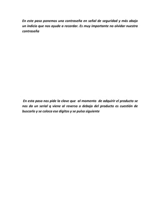 En este paso ponemos una contraseña en señal de seguridad y más abajo
un indicio que nos ayude a recordar. Es muy importante no olvidar nuestra
contraseña
En esta paso nos pide la clave que al momento de adquirir el producto se
nos da un serial q viene al reverso o debajo del producto es cuestión de
buscarlo y se coloca ese dígitos y se pulsa siguiente
 