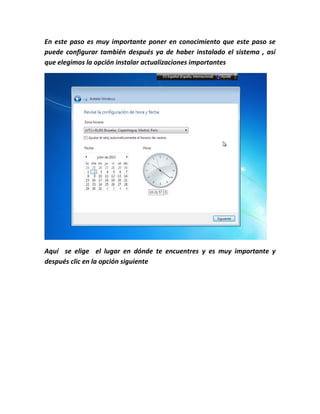 En este paso es muy importante poner en conocimiento que este paso se
puede configurar también después ya de haber instalado el sistema , así
que elegimos la opción instalar actualizaciones importantes
Aquí se elige el lugar en dónde te encuentres y es muy importante y
después clic en la opción siguiente
 
