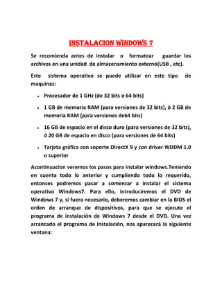 INSTALACION WINDOWS 7
Se recomienda antes de instalar o formatear guardar los
archivos en una unidad de almacenamiento externo(USB , etc).
Este sistema operativo se puede utilizar en este tipo de
maquinas:
 Procesador de 1 GHz (de 32 bits o 64 bits)
 1 GB de memoria RAM (para versiones de 32 bits), ó 2 GB de
memoria RAM (para versiones de64 bits)
 16 GB de espacio en el disco duro (para versiones de 32 bits),
ó 20 GB de espacio en disco (para versiones de 64 bits)
 Tarjeta gráfica con soporte DirectX 9 y con driver WDDM 1.0
o superior
Acontinuacion veremos los pasos para instalar windows.Teniendo
en cuenta todo lo anterior y cumpliendo todo lo requerido,
entonces podremos pasar a comenzar a instalar el sistema
operativo Windows7. Para ello, introduciremos el DVD de
Windows 7 y, si fuera necesario, deberemos cambiar en la BIOS el
orden de arranque de dispositivos, para que se ejecute el
programa de instalación de Windows 7 desde el DVD. Una vez
arrancado el programa de instalación, nos aparecerá la siguiente
ventana:
 