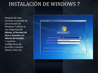 INSTALACIÓN DE WINDOWS 7
Después de esto,
veremos la pantalla de
presentación de
Windows 7 dónde se
nos preguntará el
idioma, el formato de
hora y moneda y el
idioma del teclado.
Y nosotros
configuramos de
acuerdo a nuestro
idioma, hora, etc.
 