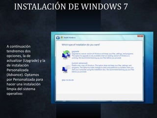 INSTALACIÓN DE WINDOWS 7
A continuación
tendremos dos
opciones, la de
actualizar (Upgrade) y la
de instalación
Personalizada
(Advance). Optamos
por Personalizada para
hacer una instalación
limpia del sistema
operativo:
 