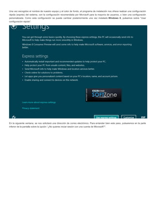 Una vez escogidos el nombre de nuestro equipo y el color de fondo, el programa de instalación nos ofrece realizar una configuración
rápida (exprés) del sistema, con la configuración recomendada por Microsoft para la mayoría de usuarios, o bien una configuración
personalizada. Como esta configuración se puede cambiar posteriormente una vez instalado Windows 8, pulsamos sobre “Usar
configuración rápida”:
En la siguiente ventana, se nos solicitará una dirección de correo electrónico. Para entender bien este paso, pulsaremos en la parte
inferior de la pantalla sobre la opción “¿No quieres iniciar sesión con una cuenta de Microsoft?”:
 