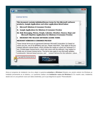 Ahora el programa de instalación nos da a elegir si queremos actualizar a Windows 8 desde una versión anterior de Windows ya
instalada previamente en el sistema, o si queremos realizar una instalación nueva de Windows 8. En nuestro caso, instalamos
desde cero en una partición vacía (sin datos existentes), por lo que elegimos la opción “Personalizada” :
 