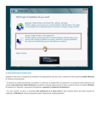 2. Crear particiones en el disco duro
Llegados a este punto, el programa de instalación nos preguntará en qué disco duro o partición de disco queremosinstalar Windows
8. Tenemos varias opciones:
- Si tenemos ya creada previamente una partición o si tenemos un espacio libre sin particionar y no queremos hacer particiones (se
pueden crear particiones desde Windows 8 a posteriori), entonces seleccionamos el disco o partición donde se instalará Windows
8, pulsamos en “Siguiente” y pasaremos directamente al apartado 3. Instalación de Windows 8.
- En caso contrario, es decir, si queremos crear particiones en el disco duro en este momento dentro del mismo proceso de
instalación de Windows 8, entonces pulsaremos sobre “Opciones de unidad (avanzado)” :
 