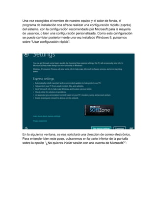 Una vez escogidos el nombre de nuestro equipo y el color de fondo, el 
programa de instalación nos ofrece realizar una configuración rápida (exprés) 
del sistema, con la configuración recomendada por Microsoft para la mayoría 
de usuarios, o bien una configuración personalizada. Como esta configuración 
se puede cambiar posteriormente una vez instalado Windows 8, pulsamos 
sobre “Usar configuración rápida”: 
En la siguiente ventana, se nos solicitará una dirección de correo electrónico. 
Para entender bien este paso, pulsaremos en la parte inferior de la pantalla 
sobre la opción “¿No quieres iniciar sesión con una cuenta de Microsoft?”: 
 