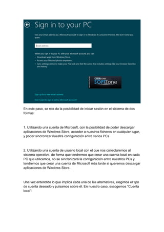 En este paso, se nos da la posibilidad de iniciar sesión en el sistema de dos 
formas: 
1. Utilizando una cuenta de Microsoft, con la posibilidad de poder descargar 
aplicaciones de Windows Store, acceder a nuestros ficheros en cualquier lugar, 
y poder sincronizar nuestra configuración entre varios PCs 
2. Utilizando una cuenta de usuario local con el que nos conectaremos al 
sistema operativo, de forma que tendremos que crear una cuenta local en cada 
PC que utilicemos, no se sincronizará la configuración entre nuestros PCs y 
tendremos que crear una cuenta de Microsoft más tarde si queremos descargar 
aplicaciones de Windows Store. 
Una vez entendido lo que implica cada una de las alternativas, elegimos el tipo 
de cuenta deseado y pulsamos sobre él. En nuestro caso, escogemos “Cuenta 
local”: 
 