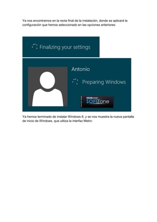 Ya nos encontramos en la recta final de la instalación, donde se aplicará la 
configuración que hemos seleccionado en las opciones anteriores: 
Ya hemos terminado de instalar Windows 8, y se nos muestra la nueva pantalla 
de inicio de Windows, que utiliza la interfaz Metro: 
 