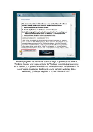 Ahora el programa de instalación nos da a elegir si queremos actualizar a 
Windows 8 desde una versión anterior de Windows ya instalada previamente 
en el sistema, o si queremos realizar una instalación nueva de Windows 8. En 
nuestro caso, instalamos desde cero en una partición vacía (sin datos 
existentes), por lo que elegimos la opción “Personalizada” : 
 