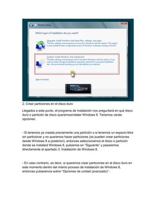2. Crear particiones en el disco duro 
Llegados a este punto, el programa de instalación nos preguntará en qué disco 
duro o partición de disco queremosinstalar Windows 8. Tenemos varias 
opciones: 
- Si tenemos ya creada previamente una partición o si tenemos un espacio libre 
sin particionar y no queremos hacer particiones (se pueden crear particiones 
desde Windows 8 a posteriori), entonces seleccionamos el disco o partición 
donde se instalará Windows 8, pulsamos en “Siguiente” y pasaremos 
directamente al apartado 3. Instalación de Windows 8. 
- En caso contrario, es decir, si queremos crear particiones en el disco duro en 
este momento dentro del mismo proceso de instalación de Windows 8, 
entonces pulsaremos sobre “Opciones de unidad (avanzado)” : 
 