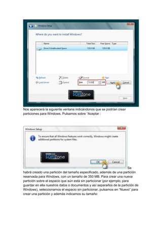 Nos aparecerá la siguiente ventana indicándonos que se podrían crear 
particiones para Windows. Pulsamos sobre “Aceptar : 
Se 
habrá creado una partición del tamaño especificado, además de una partición 
reservada para Windows, con un tamaño de 350 MB. Para crear una nueva 
partición sobre el espacio que aún está sin particionar (por ejemplo, para 
guardar en ella nuestros datos o documentos y así separarlos de la partición de 
Windows), seleccionamos el espacio sin particionar, pulsamos en “Nuevo” para 
crear una partición y además indicamos su tamaño: 
 