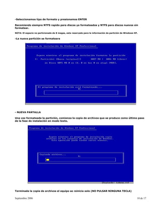 -Seleccionamos tipo de formato y presionamos ENTER

Recomiendo siempre NTFS rapido para discos ya formateados y NTFS para discos nuevos sin
formatear.

NOTA: El espacio no particionado de 8 megas, esta reservado para la información de partición de Windows XP.

-La nueva partición se formateara




- NUEVA PANTALLA

Una vez formateada la partición, comienza la copia de archivos que se produce como último paso
de la fase de instalación en modo texto.




Terminada la copia de archivos el equipo se reinicia solo (NO PULSAR NINGUNA TECLA)


Septiembre 2006                                                                                           10 de 17
 