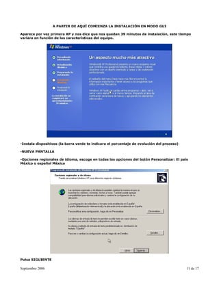 A PARTIR DE AQUÍ COMIENZA LA INSTALACIÓN EN MODO GUI

Aparece por vez primera XP y nos dice que nos quedan 39 minutos de instalación, este tiempo
variara en función de las características del equipo.




-Instala dispositivos (la barra verde te indicara el porcentaje de evolución del proceso)

-NUEVA PANTALLA

-Opciones regionales de idioma, escoge en todas las opciones del botón Personalizar: El país
México o español México




Pulsa SIGUIENTE

Septiembre 2006                                                                             11 de 17
 