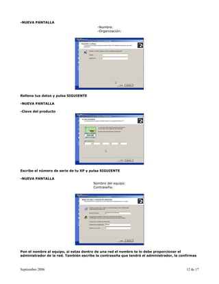 -NUEVA PANTALLA
                                          -Nombre:
                                          -Organización:




Rellena tus datos y pulsa SIGUIENTE

-NUEVA PANTALLA

-Clave del producto




Escribe el número de serie de tu XP y pulsa SIGUIENTE

-NUEVA PANTALLA
                                       Nombre del equipo:
                                       Contraseña:




Pon el nombre al equipo, si estas dentro de una red el nombre te lo debe proporcionar el
administrador de la red. También escribe la contraseña que tendrá el administrador, la confirmas



Septiembre 2006                                                                           12 de 17
 