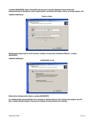y pulsas SIGUIENTE. Esta contraseña servirá para cuando requieras hacer tareas de
mantenimiento al Windows, como restauración, corrección de fallas, entrar en modo seguro, etc.

-NUEVA PANTALLA
                                          Fecha y Hora




Revisa que tengas bien la zona horaria, cambia a la que dice Ciudad de México , y pulsa
SIGUIENTE

-NUEVA PANTALLA
                                        -Instalando la red




Selecciona configuración típica y pulsas SIGUIENTE

La configuración personalizada sirve cuando tu equipo esta en red y tienes que asignar una IP
fija, cuando deseas asignar el grupo de trabajo al cual pertenece tu equipo.




Septiembre 2006                                                                           13 de 17
 