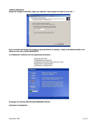 -NUEVA PANTALLA
Grupo de trabajo o Dominio, dejar por defecto “este equipo no esta en una red...”




Pon el nombre del grupo de trabajo al que pertenece tu qeuipo, o deja el predeterminado si no
estas en una red, y pulsa SIGUIENTE

La instalación continúa con los siguientes procesos:

                              -Copia de archivos
                              -Completando instalación
                              -Instalando elementos del menú de inicio
                              -Registrando componentes
                              -Guardando configuración




El equipo se reinicia (NO PULSAR NINGUNA TECLA)

Continúa la instalación




Septiembre 2006                                                                           14 de 17
 