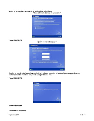 Ahora te preguntará acerca de la activación, selecciona:
                              “Recordármelo dentro de unos días”




Pulsa SIGUIENTE
                                    ¿Quién usara este equipo?




Escribe el nombre del usuario principal, el resto de usuarios si fuese el caso se podrán crear
posteriormente. También los podrá agregar de una vez.

Pulsa SIGUIENTE




Pulsa FINALIZAR


Ya tienes XP instalado.


Septiembre 2006                                                                              16 de 17
 