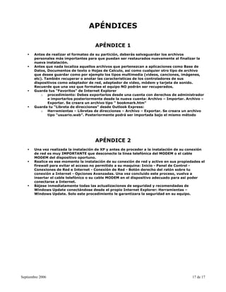APÉNDICES

                                       APÉNDICE 1
       Antes de realizar el formateo de su partición, deberás salvaguardar los archivos
       personales más importantes para que puedan ser restaurados nuevamente al finalizar la
       nueva instalación.
       Antes que nada localiza aquellos archivos que pertenezcan a aplicaciones como Base de
       Datos, Documentos de texto o Hojas de Calculo, así como cualquier otro tipo de archivo
       que desee guardar como por ejemplo los tipos multimedia (videos, canciones, imágenes,
       etc). También recuperar o anotar las caracteristicas de los controladores de sus
       dispositivos como adaptador de red, adaptador de video, módem y tarjeta de sonido.
       Recuerde que una vez que formatee el equipo NO podrán ser recuperados.
       Guarda tus “Favoritos” de Internet Explorer
           o procedimiento: Debes exportarlos desde una cuenta con derechos de administrador
               e importarlos posteriormente desde la nueva cuenta: Archivo – Importar. Archivo –
               Exportar. Se creara un archivo tipo “ bookmark.htm”
       Guarda tu “Libreta de direcciones” desde Outlook Express:
           o Herramientas – Libretas de direcciones – Archivo – Exportar. Se creara un archivo
               tipo “usuario.wab”. Posteriormente podrá ser importada bajo el mismo método




                                       APÉNDICE 2
       Una vez realizada la instalación de XP y antes de proceder a la instalación de su conexión
       de red es muy IMPORTANTE que desconecte la línea telefónica del MODEM o el cable
       MODEM del dispositivo oportuno.
       Realice es ese momento la instalación de su conexión de red y active en sus propiedades el
       firewall para evitar el acceso no permitido a su maquina: Inicio - Panel de Control -
       Conexiones de Red e Internet - Conexión de Red - Botón derecho del ratón sobre tu
       conexión a Internet - Opciones Avanzadas. Una vez concluido este proceso, vuelva a
       insertar el cable telefónico o su cable MODEM en el dispositivo adecuado para así poder
       conectarse a Internet.
       Bájese inmediatamente todas las actualizaciones de seguridad y recomendadas de
       Windows Update conectándose desde el propio Internet Explorer: Herramientas –
       Windows Update. Solo este procedimiento le garantizara la seguridad en su equipo.




Septiembre 2006                                                                           17 de 17
 