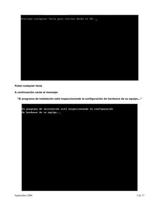 Pulsa cualquier tecla

A continuación verás el mensaje:

  "El programa de instalación está inspeccionando la configuración de hardware de su equipo..."




Septiembre 2006                                                                            3 de 17
 