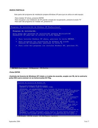 -NUEVA PANTALLA


       Esta parte del programa de instalación prepara Windows XP para que se utilice en este equipo:

       -Para instalar XP ahora, presione ENTER
       -Para recuperar una instalación de XP usando consola de recuperación, presione la tecla "R"
       -Para salir del programa sin instalar XP, presione F3




-Pulsa ENTER

-Contrato de licencia de Windows XP (Léelo y si estas de acuerdo, acepta con F8, de lo contrario
pulsa ESC) para avanzar en su lectura pulsa AV Pág.




Septiembre 2006                                                                                        5 de 17
 