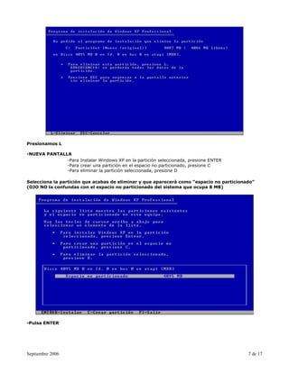 Presionamos L

-NUEVA PANTALLA
              -Para Instalar Windows XP en la partición seleccionada, presione ENTER
              -Para crear una partición en el espacio no particionado, presione C
              -Para eliminar la partición seleccionada, presione D

Selecciona la partición que acabas de eliminar y que aparecerá como “espacio no particionado”
(OJO NO la confundas con el espacio no particionado del sistema que ocupa 8 MB)




-Pulsa ENTER




Septiembre 2006                                                                           7 de 17
 