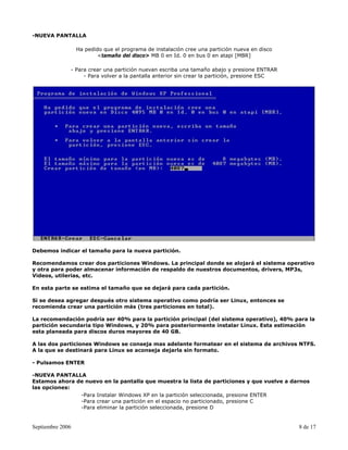 -NUEVA PANTALLA

                  Ha pedido que el programa de instalación cree una partición nueva en disco
                          <tamaño del disco> MB 0 en Id. 0 en bus 0 en atapi [MBR]

              - Para crear una partición nuevan escriba una tamaño abajo y presione ENTRAR
                   - Para volver a la pantalla anterior sin crear la partición, presione ESC




Debemos indicar el tamaño para la nueva partición.

Recomendamos crear dos particiones Windows. La principal donde se alojará el sistema operativo
y otra para poder almacenar información de respaldo de nuestros documentos, drivers, MP3s,
Videos, utilerias, etc.

En esta parte se estima el tamaño que se dejará para cada partición.

Si se desea agregar después otro sistema operativo como podría ser Linux, entonces se
recomienda crear una partición más (tres particiones en total).

La recomendación podría ser 40% para la partición principal (del sistema operativo), 40% para la
partición secundaria tipo Windows, y 20% para posteriormente instalar Linux. Esta estimación
esta planeada para discos duros mayores de 40 GB.

A las dos particiones Windows se conseja mas adelante formatear en el sistema de archivos NTFS.
A la que se destinará para Linux se aconseja dejarla sin formato.

- Pulsamos ENTER

-NUEVA PANTALLA
Estamos ahora de nuevo en la pantalla que muestra la lista de particiones y que vuelve a darnos
las opciones:
               -Para Instalar Windows XP en la partición seleccionada, presione ENTER
               -Para crear una partición en el espacio no particionado, presione C
               -Para eliminar la partición seleccionada, presione D


Septiembre 2006                                                                                8 de 17
 