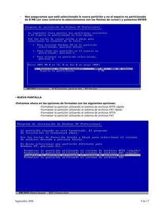 -   Nos aseguramos que está seleccionada la nueva partición y no el espacio no particionado
       de 8 MB (en caso contrario la seleccionamos con las flechas de cursor) y pulsamos ENTER
   -




- NUEVA PANTALLA

-Entramos ahora en las opciones de formateo con las siguientes opciones:
                 -Formatear la partición utilizando el sistema de archivos NTFS rápido
                 -Formatear la partición utilizando el sistema de archivos FAT rápido
                 -Formatear la partición utilizando el sistema de archivos NTFS
                 -Formatear la partición utilizando el sistema de archivos FAT




Septiembre 2006                                                                           9 de 17
 