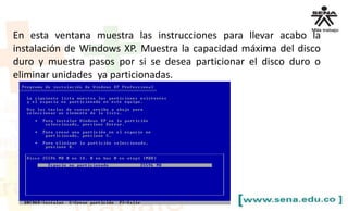 En esta ventana muestra las instrucciones para llevar acabo la
instalación de Windows XP. Muestra la capacidad máxima del disco
duro y muestra pasos por si se desea particionar el disco duro o
eliminar unidades ya particionadas.
 