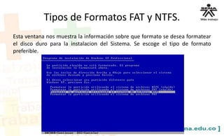 Tipos de Formatos FAT y NTFS.
Esta ventana nos muestra la información sobre que formato se desea formatear
el disco duro para la instalacion del Sistema. Se escoge el tipo de formato
preferible.
 