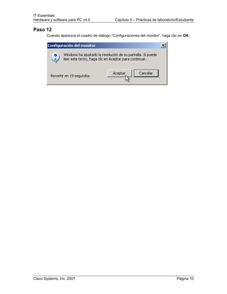 IT Essentials:
Hardware y software para PC v4.0 Capítulo 5 – Prácticas de laboratorio/Estudiante
Cisco Systems, Inc. 2007 Página 10
Paso 12
Cuando aparezca el cuadro de diálogo “Configuraciones del monitor”, haga clic en OK.
 