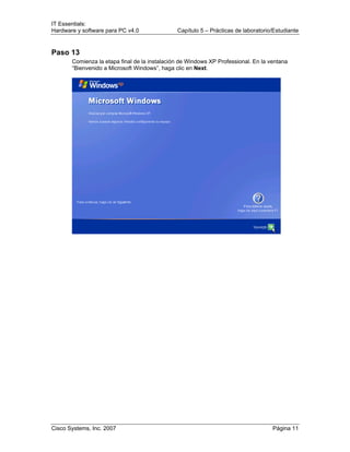 IT Essentials:
Hardware y software para PC v4.0 Capítulo 5 – Prácticas de laboratorio/Estudiante
Cisco Systems, Inc. 2007 Página 11
Paso 13
Comienza la etapa final de la instalación de Windows XP Professional. En la ventana
“Bienvenido a Microsoft Windows”, haga clic en Next.
 