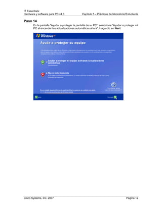 IT Essentials:
Hardware y software para PC v4.0 Capítulo 5 – Prácticas de laboratorio/Estudiante
Cisco Systems, Inc. 2007 Página 12
Paso 14
En la pantalla “Ayudar a proteger la pantalla de su PC”, seleccione “Ayudar a proteger mi
PC al encender las actualizaciones automáticas ahora”. Haga clic en Next.
 