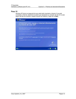 IT Essentials:
Hardware y software para PC v4.0 Capítulo 5 – Prácticas de laboratorio/Estudiante
Cisco Systems, Inc. 2007 Página 13
Paso 15
Windows XP ahora se asegurará de que usted esté conectado a Internet. Si ya está
conectado a Internet, seleccione la opción que representa su conexión de red. Si no está
seguro del tipo de conexión, acepte la opción por defecto y haga clic en Next.
 