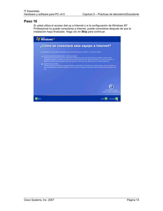 IT Essentials:
Hardware y software para PC v4.0 Capítulo 5 – Prácticas de laboratorio/Estudiante
Cisco Systems, Inc. 2007 Página 14
Paso 16
Si usted utiliza el acceso dial-up a Internet o si la configuración de Windows XP
Professional no puede conectarse a Internet, puede conectarse después de que la
instalación haya finalizado. Haga clic en Skip para continuar.
 