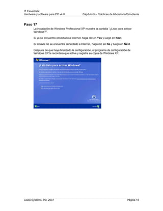 IT Essentials:
Hardware y software para PC v4.0 Capítulo 5 – Prácticas de laboratorio/Estudiante
Cisco Systems, Inc. 2007 Página 15
Paso 17
La instalación de Windows Professional XP muestra la pantalla “¿Listo para activar
Windows?".
Si ya se encuentra conectado a Internet, haga clic en Yes y luego en Next.
Si todavía no se encuentra conectado a Internet, haga clic en No y luego en Next.
Después de que haya finalizado la configuración, el programa de configuración de
Windows XP le recordará que active y registre su copia de Windows XP.
 