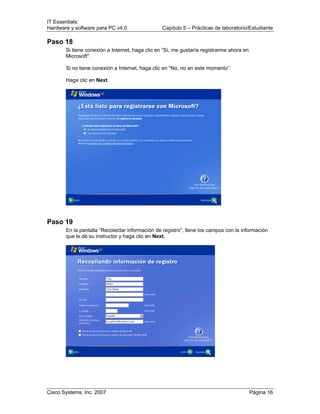 IT Essentials:
Hardware y software para PC v4.0 Capítulo 5 – Prácticas de laboratorio/Estudiante
Cisco Systems, Inc. 2007 Página 16
Paso 18
Si tiene conexión a Internet, haga clic en “Sí, me gustaría registrarme ahora en
Microsoft".
Si no tiene conexión a Internet, haga clic en "No, no en este momento”.
Haga clic en Next.
Paso 19
En la pantalla “Recolectar información de registro”, llene los campos con la información
que le dé su instructor y haga clic en Next.
 