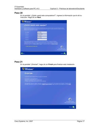 IT Essentials:
Hardware y software para PC v4.0 Capítulo 5 – Prácticas de laboratorio/Estudiante
Cisco Systems, Inc. 2007 Página 17
Paso 20
En la pantalla “¿Quién usará esta computadora?”, ingrese la información que le dé su
instructor. Haga clic en Next.
Paso 21
En la pantalla "¡Gracias!", haga clic en Finish para finalizar esta instalación.
 
