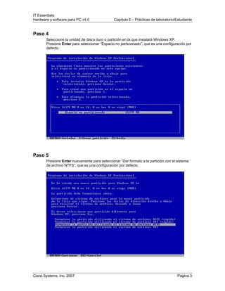 IT Essentials:
Hardware y software para PC v4.0 Capítulo 5 – Prácticas de laboratorio/Estudiante
Cisco Systems, Inc. 2007 Página 3
Paso 4
Seleccione la unidad de disco duro o partición en la que instalará Windows XP.
Presione Enter para seleccionar “Espacio no particionado”, que es una configuración por
defecto.
Paso 5
Presione Enter nuevamente para seleccionar “Dar formato a la partición con el sistema
de archivo NTFS”, que es una configuración por defecto.
 
