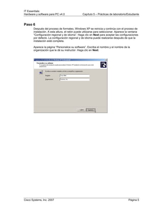 IT Essentials:
Hardware y software para PC v4.0 Capítulo 5 – Prácticas de laboratorio/Estudiante
Cisco Systems, Inc. 2007 Página 5
Paso 6
Después del proceso de formateo, Windows XP se reinicia y continúa con el proceso de
instalación. A esta altura, el ratón puede utilizarse para seleccionar. Aparece la ventana
“Configuración regional y de idioma”. Haga clic en Next para aceptar las configuraciones
por defecto. La configuración regional y de idioma puede realizarse después de que la
instalación esté completa.
Aparece la página “Personalice su software”. Escriba el nombre y el nombre de la
organización que le dé su instructor. Haga clic en Next.
 