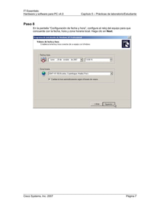 IT Essentials:
Hardware y software para PC v4.0 Capítulo 5 – Prácticas de laboratorio/Estudiante
Cisco Systems, Inc. 2007 Página 7
Paso 8
En la pantalla “Configuración de fecha y hora”, configure el reloj del equipo para que
concuerde con la fecha, hora y zona horaria local. Haga clic en Next.
 