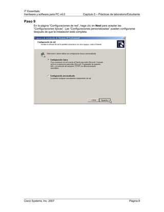 IT Essentials:
Hardware y software para PC v4.0 Capítulo 5 – Prácticas de laboratorio/Estudiante
Cisco Systems, Inc. 2007 Página 8
Paso 9
En la página “Configuraciones de red”, haga clic en Next para aceptar las
“Configuraciones típicas”. Las “Configuraciones personalizadas” pueden configurarse
después de que la instalación esté completa.
 