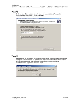 IT Essentials:
Hardware y software para PC v4.0 Capítulo 5 – Prácticas de laboratorio/Estudiante
Cisco Systems, Inc. 2007 Página 9
Paso 10
En la ventana “Dominio de la computadora o del grupo de trabajo” acepte las
configuraciones por defecto y haga clic en Next.
Paso 11
La instalación de Windows XP Professional puede tardar alrededor de 25 minutos para
configurar su computadora. Su computadora se reiniciará automáticamente cuando el
programa de instalación haya finalizado. Cuando vea el cuadro de diálogo
“Configuraciones de pantalla”, haga clic en OK.
 