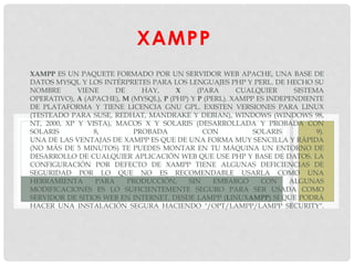 XAMPP
XAMPP ES UN PAQUETE FORMADO POR UN SERVIDOR WEB APACHE, UNA BASE DE
DATOS MYSQL Y LOS INTÉRPRETES PARA LOS LENGUAJES PHP Y PERL. DE HECHO SU
NOMBRE VIENE DE HAY, X (PARA CUALQUIER SISTEMA
OPERATIVO), A (APACHE), M (MYSQL), P (PHP) Y P (PERL). XAMPP ES INDEPENDIENTE
DE PLATAFORMA Y TIENE LICENCIA GNU GPL. EXISTEN VERSIONES PARA LINUX
(TESTEADO PARA SUSE, REDHAT, MANDRAKE Y DEBIAN), WINDOWS (WINDOWS 98,
NT, 2000, XP Y VISTA), MACOS X Y SOLARIS (DESARROLLADA Y PROBADA CON
SOLARIS 8, PROBADA CON SOLARIS 9).
UNA DE LAS VENTAJAS DE XAMPP ES QUE DE UNA FORMA MUY SENCILLA Y RÁPIDA
(NO MÁS DE 5 MINUTOS) TE PUEDES MONTAR EN TU MÁQUINA UN ENTORNO DE
DESARROLLO DE CUALQUIER APLICACIÓN WEB QUE USE PHP Y BASE DE DATOS. LA
CONFIGURACIÓN POR DEFECTO DE XAMPP TIENE ALGUNAS DEFICIENCIAS DE
SEGURIDAD POR LO QUE NO ES RECOMENDABLE USARLA COMO UNA
HERRAMIENTA PARA PRODUCCIÓN, SIN EMBARGO CON ALGUNAS
MODIFICACIONES ES LO SUFICIENTEMENTE SEGURO PARA SER USADA COMO
SERVIDOR DE SITIOS WEB EN INTERNET. DESDE LAMPP (LINUXAMPP) SI QUE PODRÁ
HACER UNA INSTALACIÓN SEGURA HACIENDO "/OPT/LAMPP/LAMPP SECURITY".
 