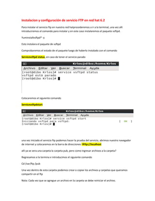 Instalacion y configuración de servicio FTP en red hat 6.2
Para instalar el servicio ftp en nuestro red hatprocederemos a ir a la terminal, una vez allí
introduciremos el comando para instalar y en este caso instalaremos el paquete vsftpd.
Yuminstallvsftpd* -y
Esto instalara el paquete de vsftpd
Comprobaremos el estado de el paquete luego de haberlo instalado con el comando
Servicevsftpd status, en caso de tener el servicio parado

Colocaremos el siguiente comando
Servicevsftpdstart

una vez iniciado el servicio ftp podemos hacer la prueba del servicio, abrimos nuestro navegador
de internet y colocaremos en la barra de direcciones ftp://localhost
allí ya se vera una carpeta la carpeta pub, pero como ingresar archivos a la carpeta?
Regresamos a la termina e introducimos el siguiente comando
Cd /var/ftp /pub
Una vez dentro de esta carpeta podemos crear o copiar los archivos y carpetas que queramos
compartir en el ftp
Nota: Cada vez que se agregue un archivo en la carpeta se debe reiniciar el archivo.

 