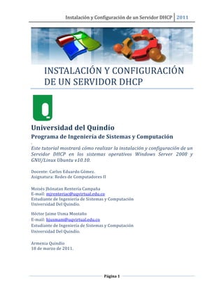 Instalación y Configuración de un Servidor DHCP 2011




      INSTALACIÓN Y CÓNFIGURACIÓ N
      DE UN SERVIDÓR DHCP



Universidad del Quindío
Programa de Ingeniería de Sistemas y Computación
.
Este tutorial mostrará cómo realizar la instalación y configuración de un
Servidor DHCP en los sistemas operativos Windows Server 2008 y
GNU/Linux Ubuntu v10.10.

Docente: Carlos Eduardo Gómez.
Asignatura: Redes de Computadores II

Moisés Jhónatan Rentería Campaña
E-mail: mjrenteriac@uqvirtual.edu.co
Estudiante de Ingeniería de Sistemas y Computación
Universidad Del Quindío.

Héctor Jaime Usma Montaño
E-mail: hjusmam@uqvirtual.edu.co
Estudiante de Ingeniería de Sistemas y Computación
Universidad Del Quindío.

Armenia Quindío
18 de marzo de 2011.




                                   Página 1
 