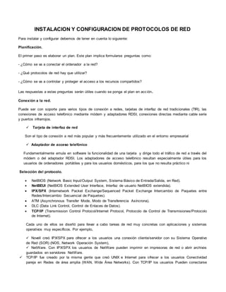 INSTALACION Y CONFIGURACION DE PROTOCOLOS DE RED
Para instalar y configurar debemos de tener en cuenta lo siguiente:
Planificación.
El primer paso es elaborar un plan. Este plan implica formularse preguntas como:
- ¿Cómo se va a conectar el ordenador a la red?
- ¿Qué protocolos de red hay que utilizar?
- ¿Cómo se va a controlar y proteger el acceso a los recursos compartidos?
Las respuestas a estas preguntas serán útiles cuando se ponga el plan en acción.
Conexión a la red.
Puede ser con soporte para varios tipos de conexión a redes, tarjetas de interfaz de red tradicionales (TIR), las
conexiones de acceso telefónico mediante módem y adaptadores RDSI, conexiones directas mediante cable serie
y puertos infrarrojos.
 Tarjeta de interfaz de red
Son el tipo de conexión a red más popular y más frecuentemente utilizado en el entorno empresarial
 Adaptador de acceso telefónico
Fundamentalmente emula en software la funcionalidad de una tarjeta y dirige todo el tráfico de red a través del
módem o del adaptador RDSI. Los adaptadores de acceso telefónico resultan especialmente útiles para los
usuarios de ordenadores portátiles y para los usuarios domésticos, para los que no resulta práctico ni
Selección del protocolo.
 NetBIOS (Network Basic Input/Output System, Sistema Básico de Entrada/Salida, en Red).
 NetBEUI (NetBIOS Extended User Interface, Interfaz de usuario NetBIOS extendida).
 IPX/SPX (Internetwork Packet Exchange/Sequenced Packet Exchange Intercambio de Paquetes entre
Redes/Intercambio Secuencial de Paquetes).
 ATM (Asynchronous Transfer Mode, Modo de Transferencia Asíncrona).
 DLC (Data Link Control, Control de Enlaces de Datos).
 TCP/IP (Transmission Control Protocol/Internet Protocol, Protocolo de Control de Transmisiones/Protocolo
de Internet).
Cada uno de ellos se diseñó para llevar a cabo tareas de red muy concretas con aplicaciones y sistemas
operativos muy específicos. Por ejemplo,
 Novell creó IPX/SPX para ofrecer a los usuarios una conexión cliente/servidor con su Sistema Operativo
de Red (SOR) (NOS, Network Operación System),
 NetWare. Con IPX/SPX los usuarios de NetWare pueden imprimir en impresoras de red o abrir archivos
guardados en servidores NetWare.
 TCP/IP fue creado por la misma gente que creó UNIX e Internet para ofrecer a los usuarios Conectividad
pareja en Redes de área amplia (WAN, Wide Área Networks). Con TCP/IP los usuarios Pueden conectarse
 