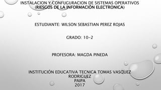 INSTALACION Y CONFUGURACION DE SISTEMAS OPERATIVOS
(RIESGOS DE LA INFORMACIÓN ELECTRONICA)
ESTUDIANTE: WILSON SEBASTIAN PEREZ ROJAS
GRADO: 10-2
PROFESORA: MAGDA PINEDA
INSTITUCIÓN EDUCATIVA TECNICA TOMAS VASQUEZ
RODRIGUEZ
PAIPA
2017
 